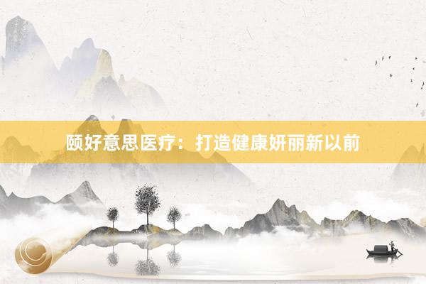 颐好意思医疗：打造健康妍丽新以前